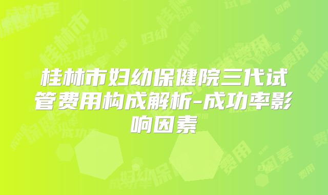 桂林市妇幼保健院三代试管费用构成解析-成功率影响因素