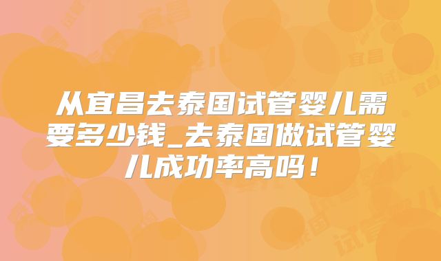 从宜昌去泰国试管婴儿需要多少钱_去泰国做试管婴儿成功率高吗！