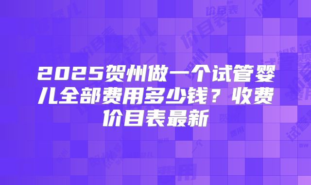 2025贺州做一个试管婴儿全部费用多少钱？收费价目表最新