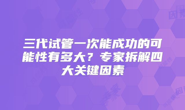 三代试管一次能成功的可能性有多大？专家拆解四大关键因素