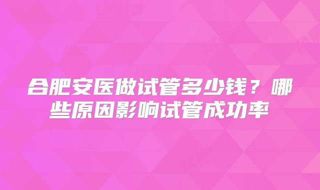 合肥安医做试管多少钱？哪些原因影响试管成功率
