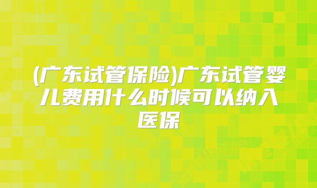 (广东试管保险)广东试管婴儿费用什么时候可以纳入医保