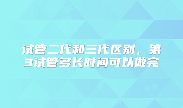 试管二代和三代区别，第3试管多长时间可以做完