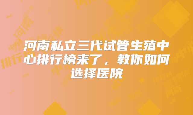 河南私立三代试管生殖中心排行榜来了,教你如何选择医院