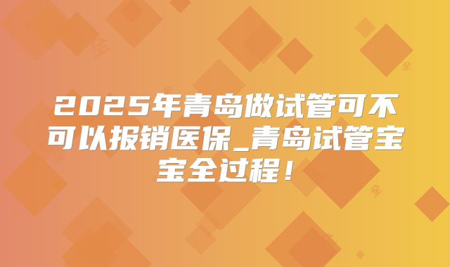 2025年青岛做试管可不可以报销医保_青岛试管宝宝全过程!