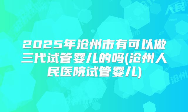 2025年沧州市有可以做三代试管婴儿的吗(沧州人民医院试管婴儿)
