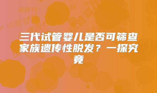三代试管婴儿是否可筛查家族遗传性脱发?一探究竟