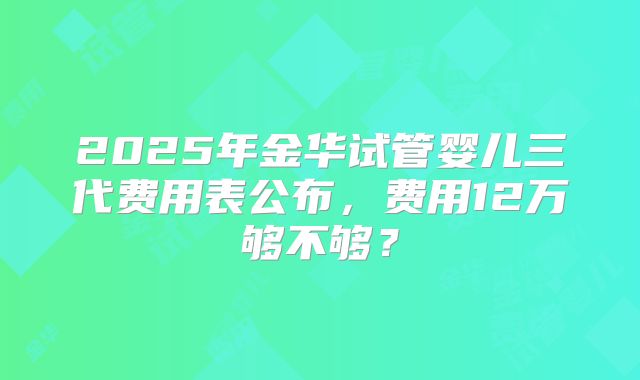 2025年金华试管婴儿三代费用表公布，费用12万够不够？
