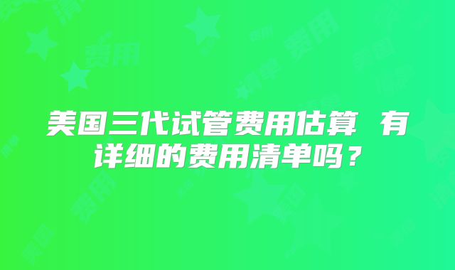 美国三代试管费用估算 有详细的费用清单吗?