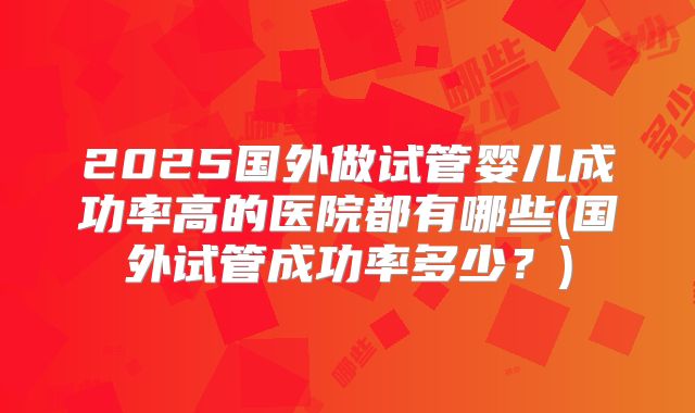 2025国外做试管婴儿成功率高的医院都有哪些(国外试管成功率多少？)