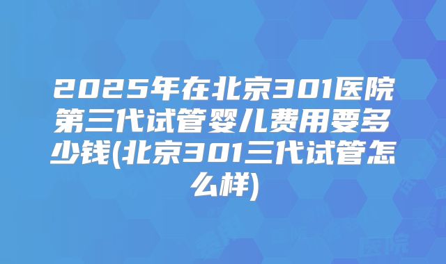 2025年在北京301医院第三代试管婴儿费用要多少钱(北京301三代试管怎么样)