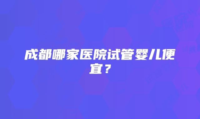 成都哪家医院试管婴儿便宜？