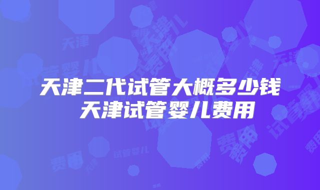天津二代试管大概多少钱 天津试管婴儿费用