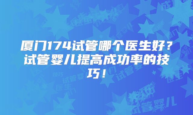 厦门174试管哪个医生好？试管婴儿提高成功率的技巧！