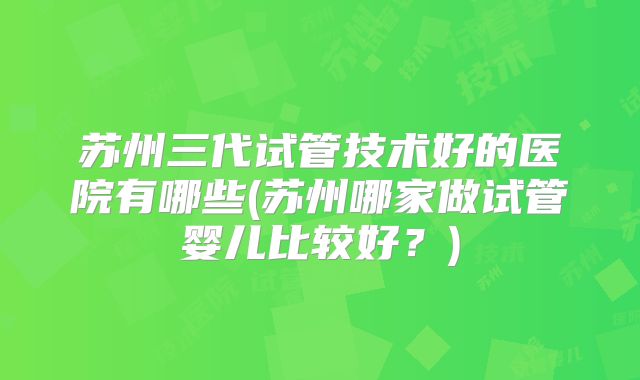 苏州三代试管技术好的医院有哪些(苏州哪家做试管婴儿比较好？)