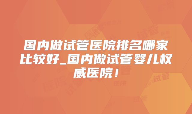 国内做试管医院排名哪家比较好_国内做试管婴儿权威医院！