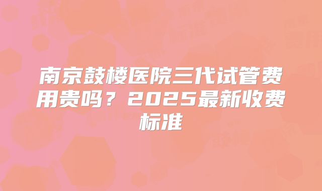 南京鼓楼医院三代试管费用贵吗?2025最新收费标准