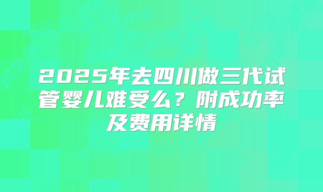 2025年去四川做三代试管婴儿难受么？附成功率及费用详情