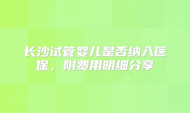 长沙试管婴儿是否纳入医保，附费用明细分享