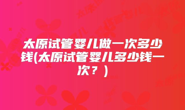太原试管婴儿做一次多少钱(太原试管婴儿多少钱一次?)