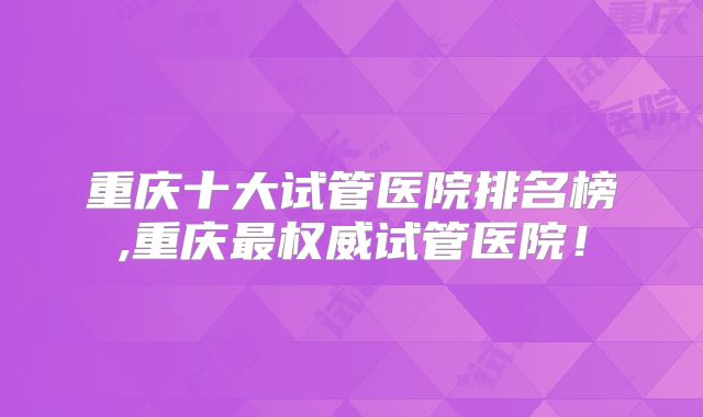 重庆十大试管医院排名榜,重庆最权威试管医院!
