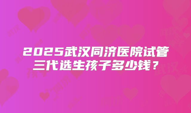 2025武汉同济医院试管三代选生孩子多少钱？