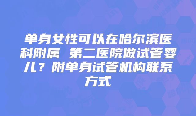 单身女性可以在哈尔滨医科附属 第二医院做试管婴儿？附单身试管机构联系方式