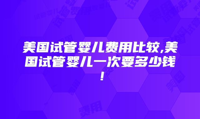 美国试管婴儿费用比较,美国试管婴儿一次要多少钱！