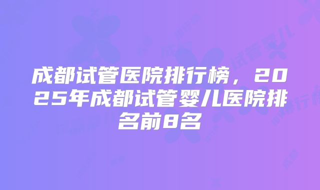 成都试管医院排行榜，2025年成都试管婴儿医院排名前8名