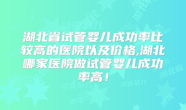 湖北省试管婴儿成功率比较高的医院以及价格,湖北哪家医院做试管婴儿成功率高！