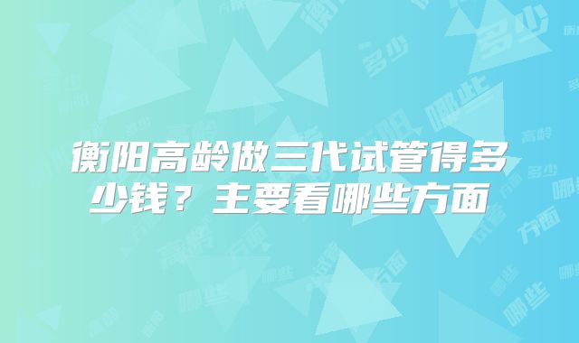 衡阳高龄做三代试管得多少钱？主要看哪些方面