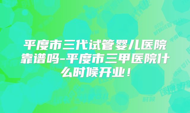 平度市三代试管婴儿医院靠谱吗-平度市三甲医院什么时候开业！