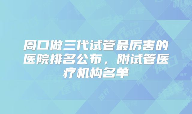 周口做三代试管最厉害的医院排名公布，附试管医疗机构名单
