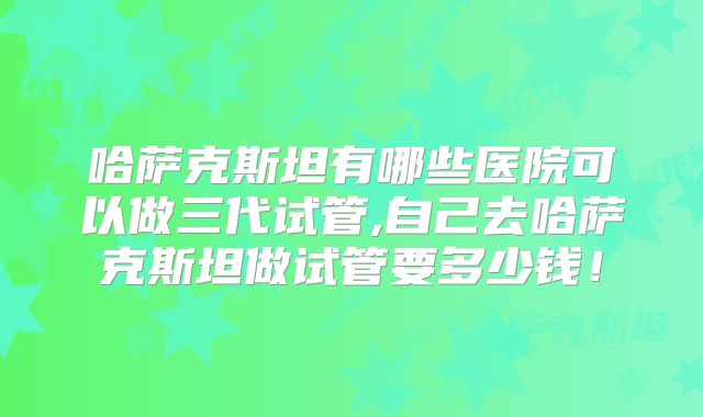哈萨克斯坦有哪些医院可以做三代试管,自己去哈萨克斯坦做试管要多少钱！