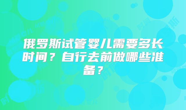 俄罗斯试管婴儿需要多长时间?自行去前做哪些准备?