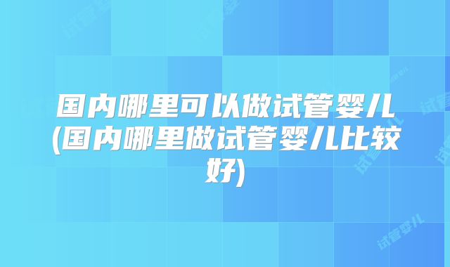 国内哪里可以做试管婴儿(国内哪里做试管婴儿比较好)