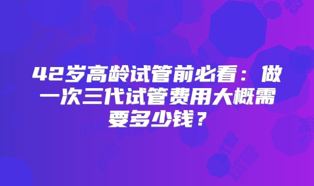 42岁高龄试管前必看：做一次三代试管费用大概需要多少钱？
