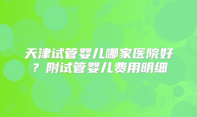 天津试管婴儿哪家医院好？附试管婴儿费用明细
