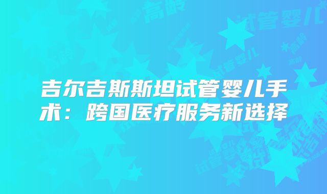 吉尔吉斯斯坦试管婴儿手术：跨国医疗服务新选择