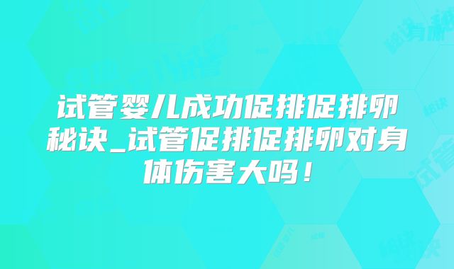试管婴儿成功促排促排卵秘诀_试管促排促排卵对身体伤害大吗！