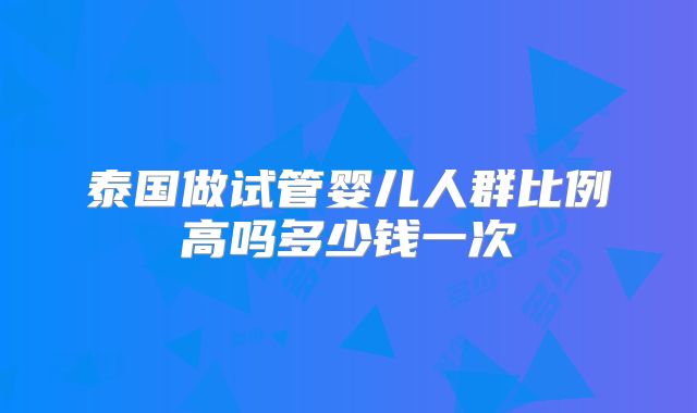 泰国做试管婴儿人群比例高吗多少钱一次