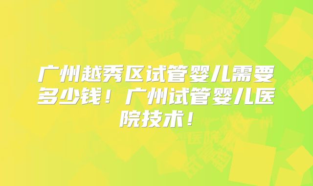广州越秀区试管婴儿需要多少钱！广州试管婴儿医院技术！