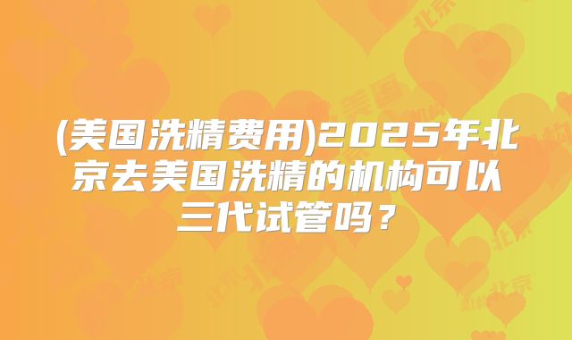 (美国洗精费用)2025年北京去美国洗精的机构可以三代试管吗？