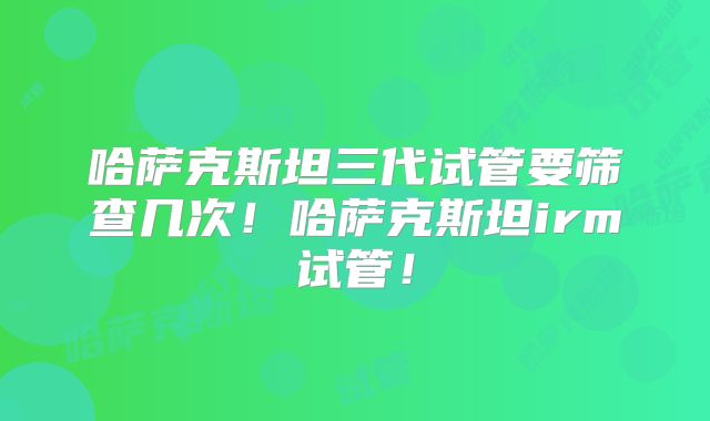 哈萨克斯坦三代试管要筛查几次！哈萨克斯坦irm试管！