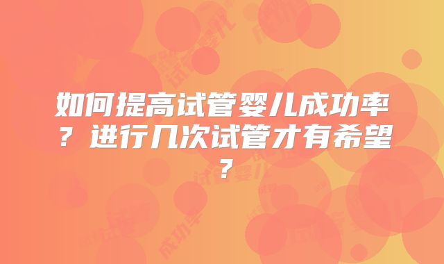 如何提高试管婴儿成功率？进行几次试管才有希望？