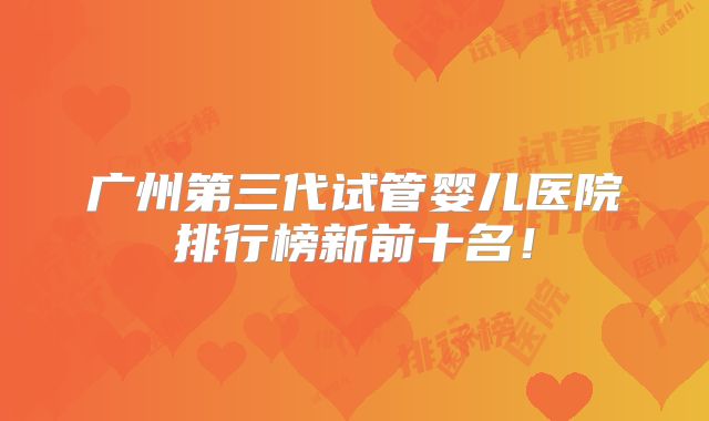 广州第三代试管婴儿医院排行榜新前十名！