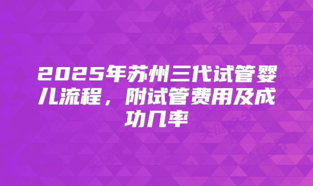 2025年苏州三代试管婴儿流程，附试管费用及成功几率