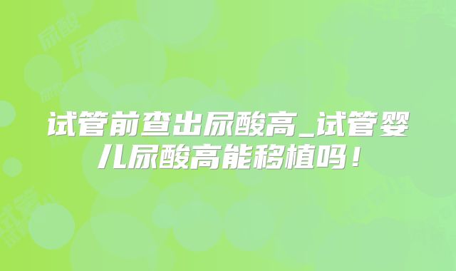 试管前查出尿酸高_试管婴儿尿酸高能移植吗！