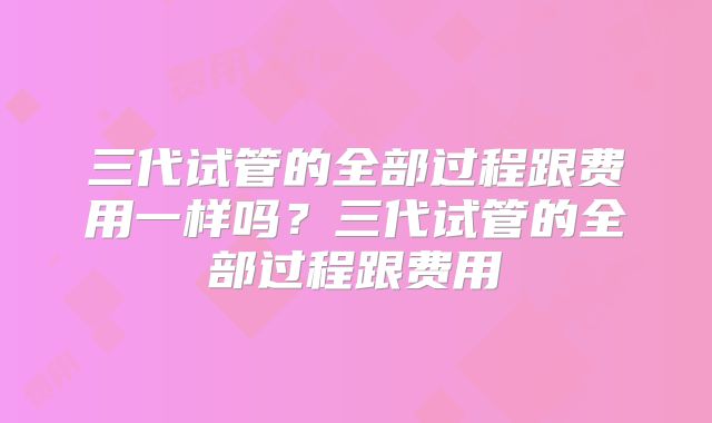 三代试管的全部过程跟费用一样吗？三代试管的全部过程跟费用