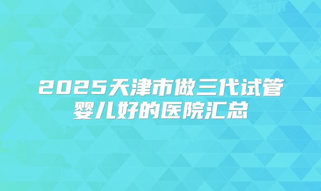 2025天津市做三代试管婴儿好的医院汇总